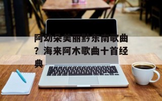 阿幼朵美丽黔东南歌曲？海来阿木歌曲十首经典