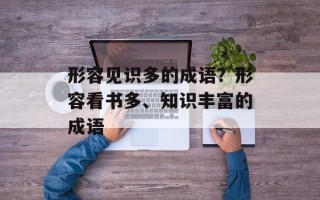 形容见识多的成语？形容看书多、知识丰富的成语
