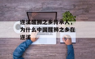 遂溪醒狮之乡传承人，为什么中国醒狮之乡在遂溪