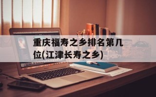 重庆福寿之乡排名第几位(江津长寿之乡)