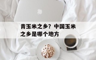青玉米之乡？中国玉米之乡是哪个地方