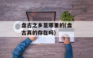 盘古之乡是哪里的(盘古真的存在吗)