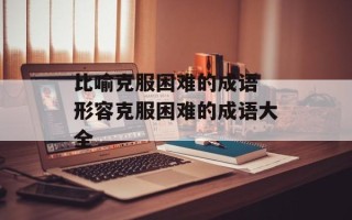 比喻克服困难的成语 形容克服困难的成语大全