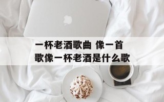 一杯老酒歌曲 像一首歌像一杯老酒是什么歌