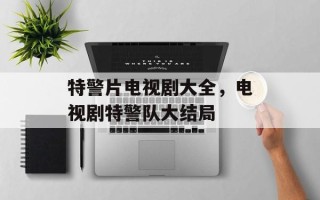 特警片电视剧大全，电视剧特警队大结局