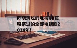 陈晓演过的电视剧(陈晓演过的全部电视剧2024年)