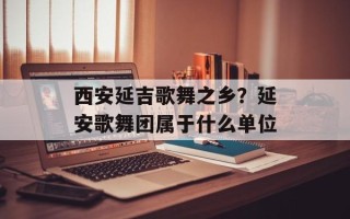 西安延吉歌舞之乡？延安歌舞团属于什么单位