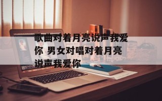 歌曲对着月亮说声我爱你 男女对唱对着月亮说声我爱你