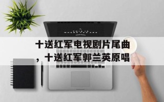 十送红军电视剧片尾曲，十送红军郭兰英原唱