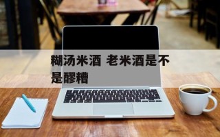 糊汤米酒 老米酒是不是醪糟