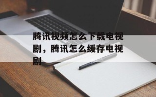 腾讯视频怎么下载电视剧，腾讯怎么缓存电视剧