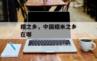 糯之乡，中国糯米之乡在哪