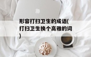 形容打扫卫生的成语(打扫卫生换个高雅的词)