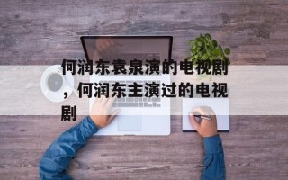 何润东袁泉演的电视剧，何润东主演过的电视剧