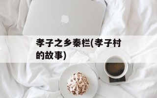 孝子之乡秦栏(孝子村的故事)
