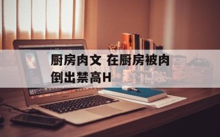 厨房肉文 在厨房被肉倒出禁高H