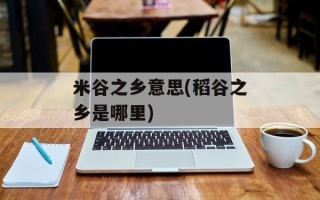 米谷之乡意思(稻谷之乡是哪里)