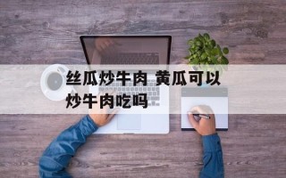 丝瓜炒牛肉 黄瓜可以炒牛肉吃吗