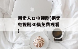 贩卖人口电视剧(拐卖电视剧30集免费观看)