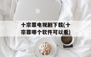 十宗罪电视剧下载(十宗罪哪个软件可以看)