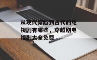从现代穿越到古代的电视剧有哪些，穿越剧电视剧大全免费