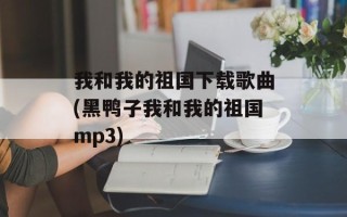 我和我的祖国下载歌曲(黑鸭子我和我的祖国mp3)