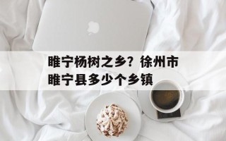 睢宁杨树之乡？徐州市睢宁县多少个乡镇