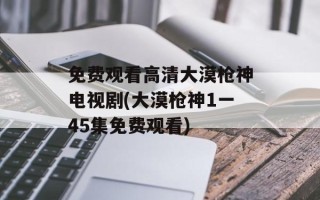 免费观看高清大漠枪神电视剧(大漠枪神1一45集免费观看)