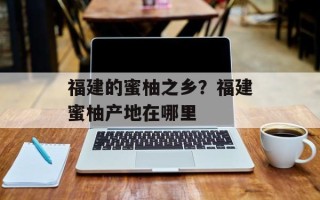 福建的蜜柚之乡？福建蜜柚产地在哪里
