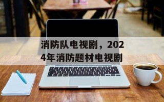 消防队电视剧，2024年消防题材电视剧