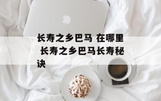 长寿之乡巴马 在哪里 长寿之乡巴马长寿秘诀