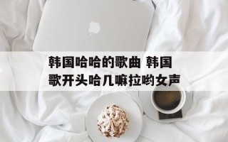 韩国哈哈的歌曲 韩国歌开头哈几嘛拉哟女声