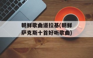 朝鲜歌曲道拉基(朝鲜萨克斯十首好听歌曲)