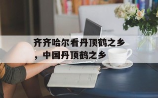 齐齐哈尔看丹顶鹤之乡，中国丹顶鹤之乡