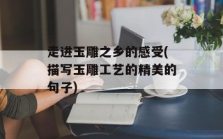 走进玉雕之乡的感受(描写玉雕工艺的精美的句子)