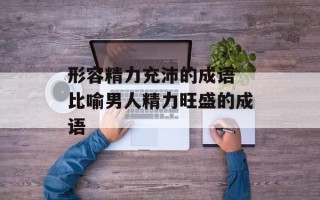 形容精力充沛的成语 比喻男人精力旺盛的成语
