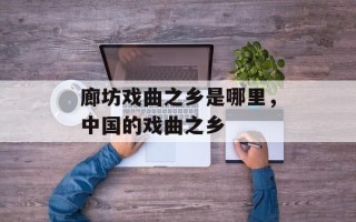 廊坊戏曲之乡是哪里，中国的戏曲之乡