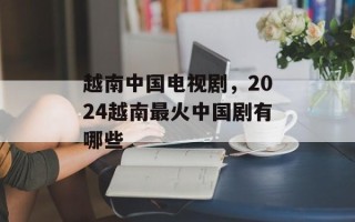 越南中国电视剧，2024越南最火中国剧有哪些