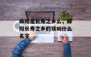 麻阳是长寿之乡么，麻阳长寿之乡的镇叫什么名字