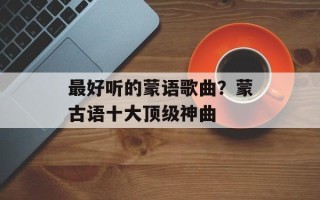 最好听的蒙语歌曲？蒙古语十大顶级神曲