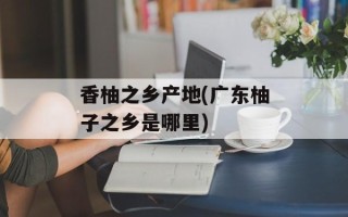 香柚之乡产地(广东柚子之乡是哪里)