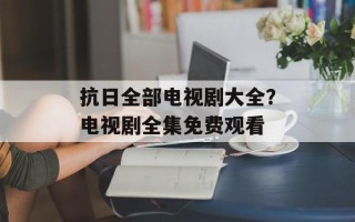 抗日全部电视剧大全？电视剧全集免费观看