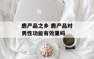 鹿产品之乡 鹿产品对男性功能有效果吗