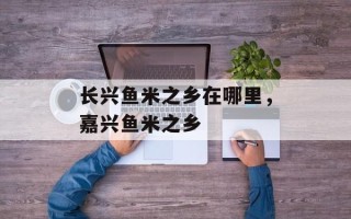 长兴鱼米之乡在哪里，嘉兴鱼米之乡