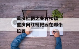 重庆枇杷之乡古楼镇 重庆网红枇杷园在哪个位置
