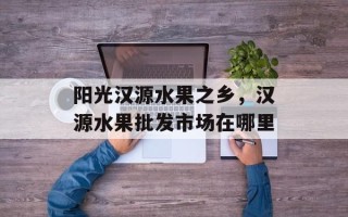 阳光汉源水果之乡，汉源水果批发市场在哪里