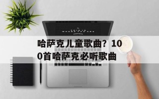 哈萨克儿童歌曲？100首哈萨克必听歌曲
