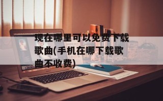 现在哪里可以免费下载歌曲(手机在哪下载歌曲不收费)