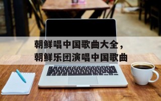 朝鲜唱中国歌曲大全，朝鲜乐团演唱中国歌曲