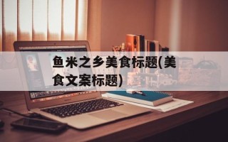 鱼米之乡美食标题(美食文案标题)